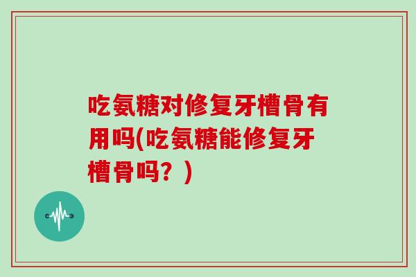 吃氨糖对修复牙槽骨有用吗(吃氨糖能修复牙槽骨吗？)