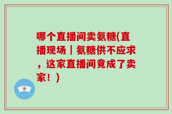 哪个直播间卖氨糖(直播现场｜氨糖供不应求，这家直播间竟成了卖家！)