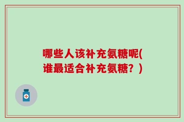 哪些人该补充氨糖呢(谁适合补充氨糖?) 哪些人该补充氨糖呢(谁适合补充氨糖?)