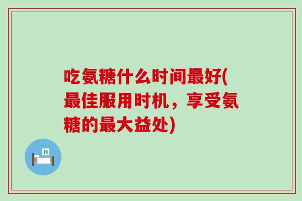 吃氨糖什么时间好(佳服用时机,享受氨糖的大益处) 吃氨糖什么时间好(佳服用时机,享受氨糖的大益处)