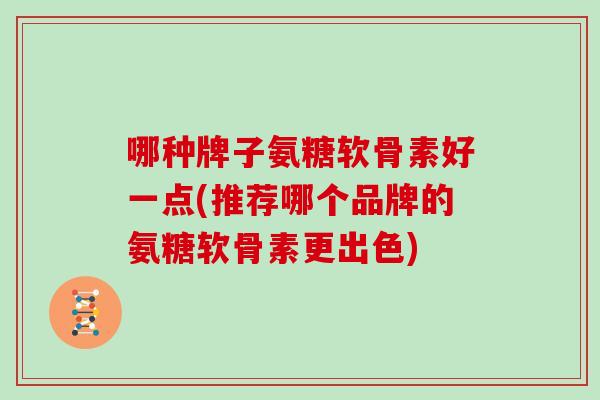哪种牌子氨糖软骨素好一点(推荐哪个品牌的氨糖软骨素更出色)