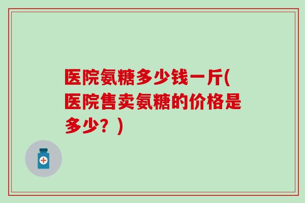 医院氨糖多少钱一斤(医院售卖氨糖的价格是多少?) 医院氨糖多少钱一斤(医院售卖氨糖的价格是多少?)