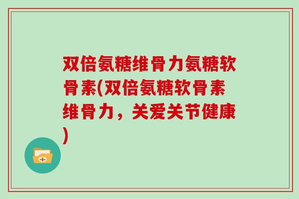 双倍氨糖维骨力氨糖软骨素(双倍氨糖软骨素维骨力，关爱关节健康)