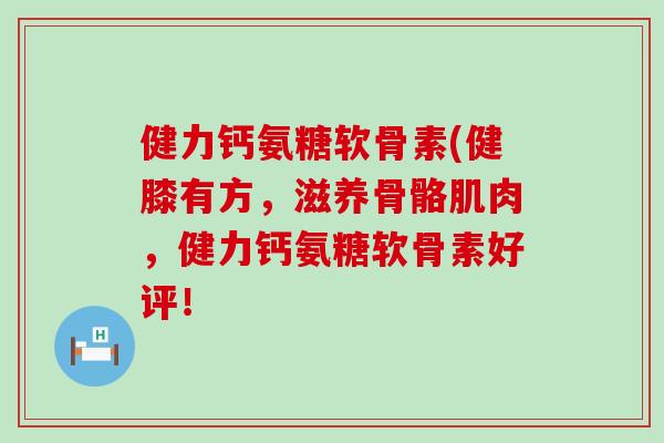 健力钙氨糖软骨素(健膝有方,滋养骨骼肌肉,健力钙氨糖软骨素好评! 健力钙氨糖软骨素(健膝有方,滋养骨骼肌肉,健力钙氨糖软骨素好评!