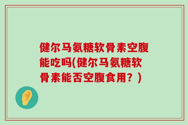 健尔马氨糖软骨素空腹能吃吗(健尔马氨糖软骨素能否空腹食用?) 健尔马氨糖软骨素空腹能吃吗(健尔马氨糖软骨素能否空腹食用?)