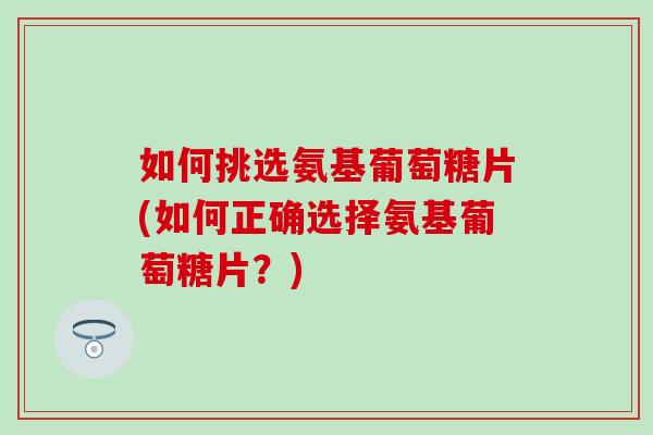 如何挑选氨基葡萄糖片(如何正确选择氨基葡萄糖片？)