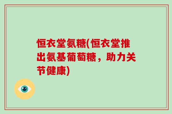恒衣堂氨糖(恒衣堂推出氨基葡萄糖,助力关节健康) 恒衣堂氨糖(恒衣堂推出氨基葡萄糖,助力关节健康)