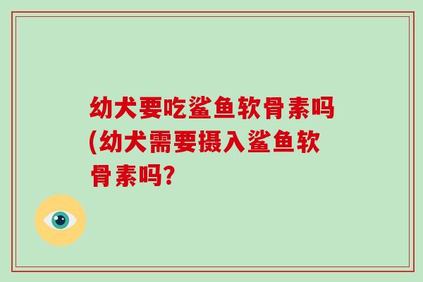 幼犬要吃鲨鱼软骨素吗(幼犬需要摄入鲨鱼软骨素吗？
