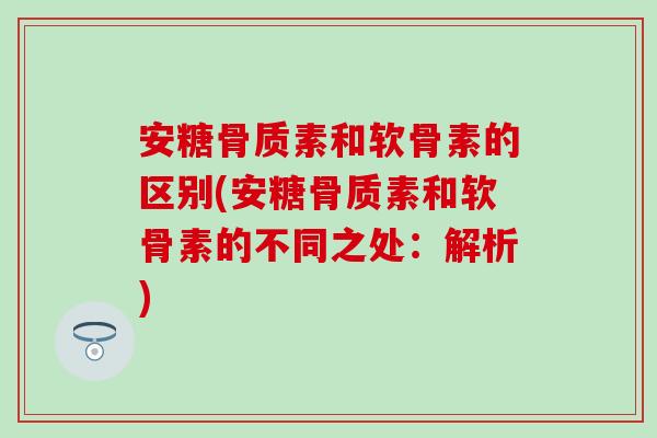 安糖骨质素和软骨素的区别(安糖骨质素和软骨素的不同之处：解析)