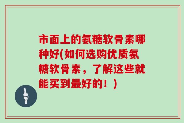 市面上的氨糖软骨素哪种好(如何选购优质氨糖软骨素，了解这些就能买到好的！)