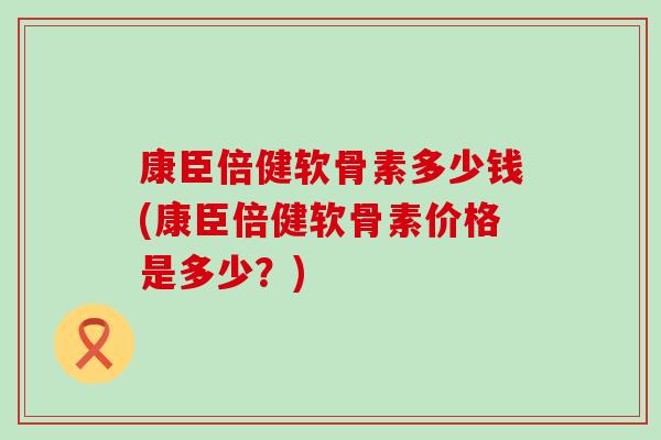 康臣倍健软骨素多少钱(康臣倍健软骨素价格是多少?) 康臣倍健软骨素多少钱(康臣倍健软骨素价格是多少?)