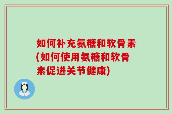 如何补充氨糖和软骨素(如何使用氨糖和软骨素促进关节健康) 如何补充氨糖和软骨素(如何使用氨糖和软骨素促进关节健康)