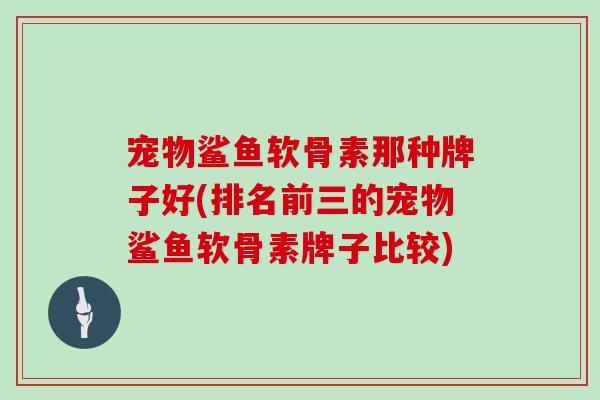 宠物鲨鱼软骨素那种牌子好(排名前三的宠物鲨鱼软骨素牌子比较) 宠物鲨鱼软骨素那种牌子好(排名前三的宠物鲨鱼软骨素牌子比较)