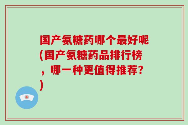 国产氨糖药哪个好呢(国产氨糖药品排行榜,哪一种更值得推荐?) 国产氨糖药哪个好呢(国产氨糖药品排行榜,哪一种更值得推荐?)