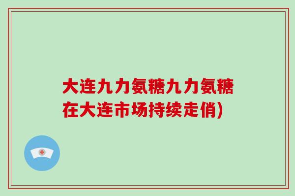 大连九力氨糖九力氨糖在大连市场持续走俏) 大连九力氨糖九力氨糖在大连市场持续走俏)