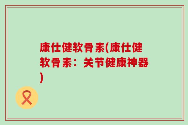 康仕健软骨素(康仕健软骨素:关节健康神器) 康仕健软骨素(康仕健软骨素:关节健康神器)
