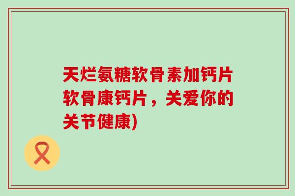 天烂氨糖软骨素加钙片软骨康钙片，关爱你的关节健康)