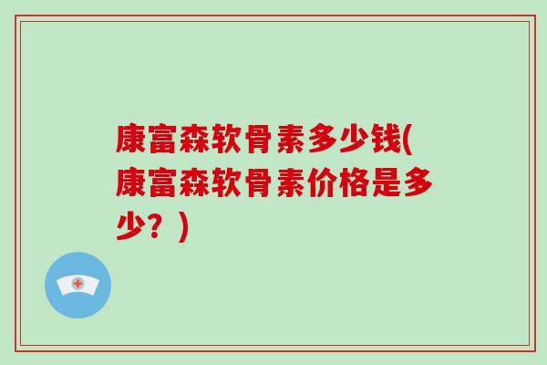 康富森软骨素多少钱(康富森软骨素价格是多少?) 康富森软骨素多少钱(康富森软骨素价格是多少?)