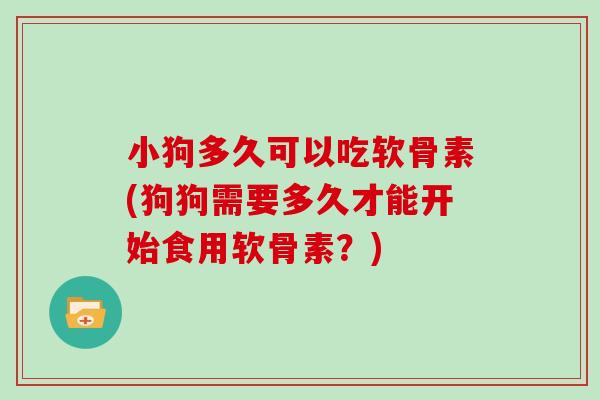 小狗多久可以吃软骨素(狗狗需要多久才能开始食用软骨素？)