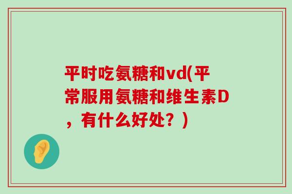 平时吃氨糖和vd(平常服用氨糖和维生素D，有什么好处？)