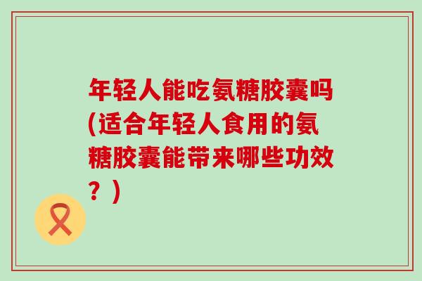 年轻人能吃氨糖胶囊吗(适合年轻人食用的氨糖胶囊能带来哪些功效?) 年轻人能吃氨糖胶囊吗(适合年轻人食用的氨糖胶囊能带来哪些功效?)