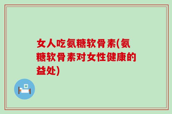 女人吃氨糖软骨素(氨糖软骨素对女性健康的益处)