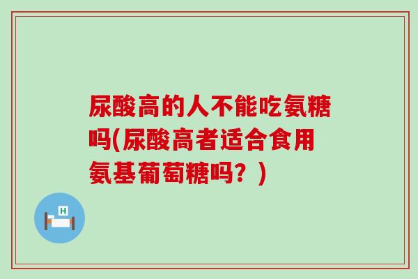 尿酸高的人不能吃氨糖吗(尿酸高者适合食用氨基葡萄糖吗?) 尿酸高的人不能吃氨糖吗(尿酸高者适合食用氨基葡萄糖吗?)