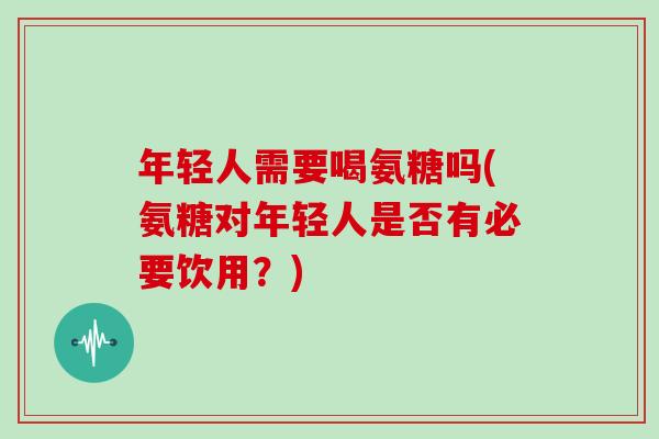 年轻人需要喝氨糖吗(氨糖对年轻人是否有必要饮用?) 年轻人需要喝氨糖吗(氨糖对年轻人是否有必要饮用?)
