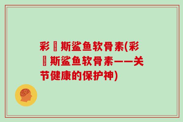 彩嗱斯鲨鱼软骨素(彩嗱斯鲨鱼软骨素——关节健康的保护神) 彩嗱斯鲨鱼软骨素(彩嗱斯鲨鱼软骨素——关节健康的保护神)