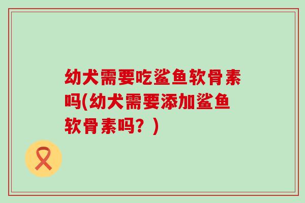 幼犬需要吃鲨鱼软骨素吗(幼犬需要添加鲨鱼软骨素吗？)