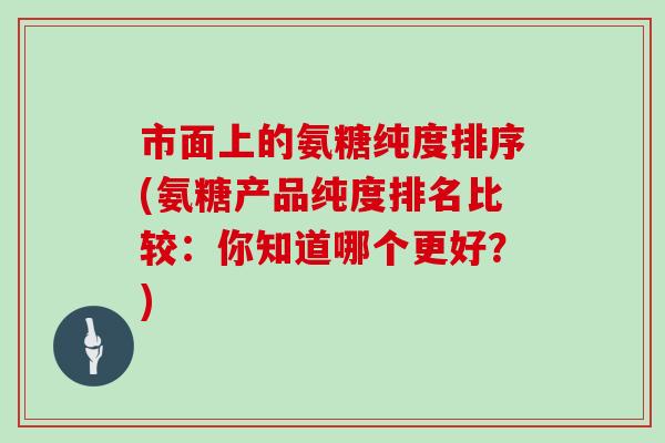 市面上的氨糖纯度排序(氨糖产品纯度排名比较:你知道哪个更好?) 市面上的氨糖纯度排序(氨糖产品纯度排名比较:你知道哪个更好?)