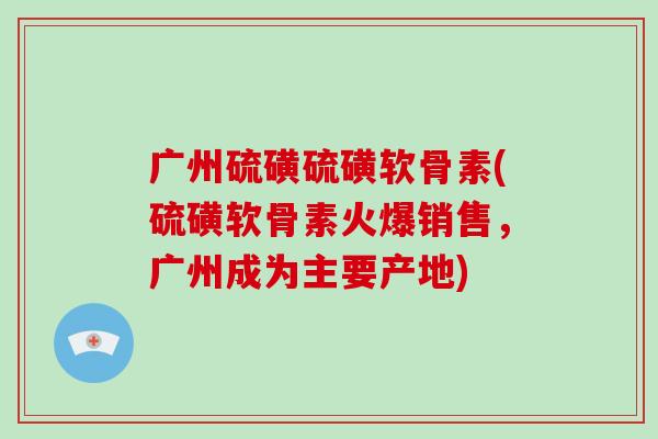 广州硫磺硫磺软骨素(硫磺软骨素火爆销售,广州成为主要产地) 广州硫磺硫磺软骨素(硫磺软骨素火爆销售,广州成为主要产地)