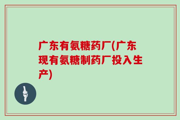 广东有氨糖药厂(广东现有氨糖制药厂投入生产) 广东有氨糖药厂(广东现有氨糖制药厂投入生产)