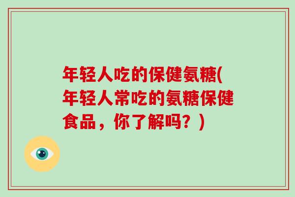 年轻人吃的保健氨糖(年轻人常吃的氨糖保健食品,你了解吗?) 年轻人吃的保健氨糖(年轻人常吃的氨糖保健食品,你了解吗?)