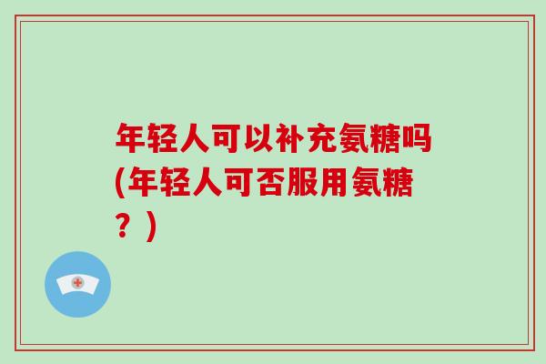 年轻人可以补充氨糖吗(年轻人可否服用氨糖？)