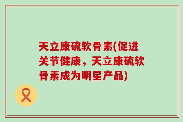 天立康硫软骨素(促进关节健康,天立康硫软骨素成为明星产品) 天立康硫软骨素(促进关节健康,天立康硫软骨素成为明星产品)