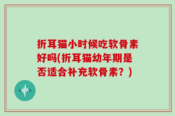 折耳猫小时候吃软骨素好吗(折耳猫幼年期是否适合补充软骨素?) 折耳猫小时候吃软骨素好吗(折耳猫幼年期是否适合补充软骨素?)