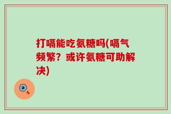 打嗝能吃氨糖吗(嗝气频繁?或许氨糖可助解决) 打嗝能吃氨糖吗(嗝气频繁?或许氨糖可助解决)