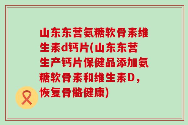 山东东营氨糖软骨素维生素d钙片(山东东营生产钙片保健品添加氨糖软骨素和维生素D，恢复骨骼健康)
