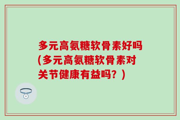 多元高氨糖软骨素好吗(多元高氨糖软骨素对关节健康有益吗?) 多元高氨糖软骨素好吗(多元高氨糖软骨素对关节健康有益吗?)