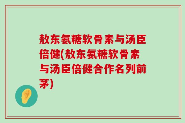 敖东氨糖软骨素与汤臣倍健(敖东氨糖软骨素与汤臣倍健合作名列前茅) 敖东氨糖软骨素与汤臣倍健(敖东氨糖软骨素与汤臣倍健合作名列前茅)