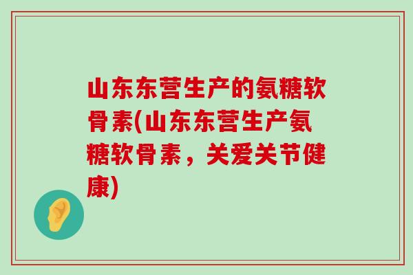 山东东营生产的氨糖软骨素(山东东营生产氨糖软骨素，关爱关节健康)