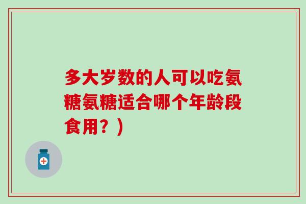 多大岁数的人可以吃氨糖氨糖适合哪个年龄段食用?) 多大岁数的人可以吃氨糖氨糖适合哪个年龄段食用?)