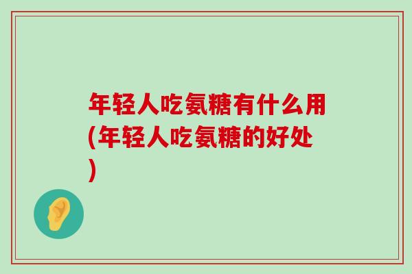 年轻人吃氨糖有什么用(年轻人吃氨糖的好处)