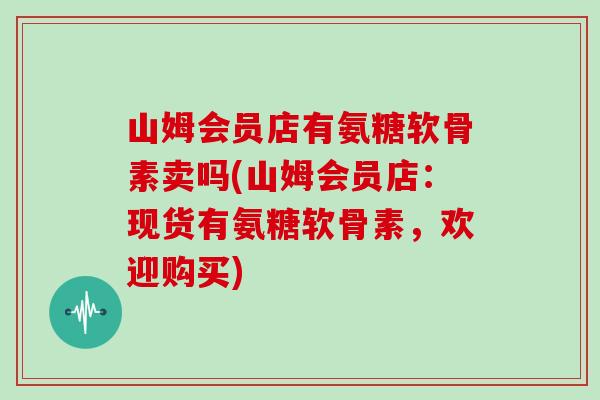 山姆会员店有氨糖软骨素卖吗(山姆会员店：现货有氨糖软骨素，欢迎购买)