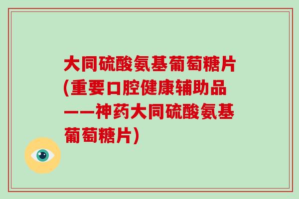 大同硫酸氨基葡萄糖片(重要口腔健康辅助品——神药大同硫酸氨基葡萄糖片) 大同硫酸氨基葡萄糖片(重要口腔健康辅助品——神药大同硫酸氨基葡萄糖片)