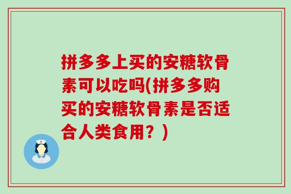 拼多多上买的安糖软骨素可以吃吗(拼多多购买的安糖软骨素是否适合人类食用？)