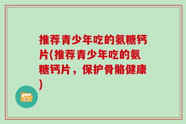 推荐青少年吃的氨糖钙片(推荐青少年吃的氨糖钙片,保护骨骼健康) 推荐青少年吃的氨糖钙片(推荐青少年吃的氨糖钙片,保护骨骼健康)