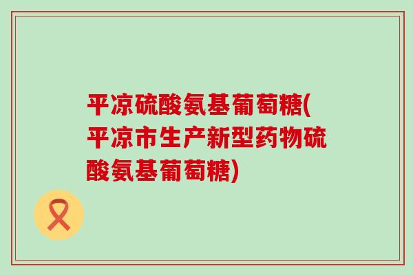 平凉硫酸氨基葡萄糖(平凉市生产新型硫酸氨基葡萄糖)