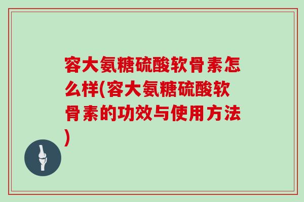 容大氨糖硫酸软骨素怎么样(容大氨糖硫酸软骨素的功效与使用方法)